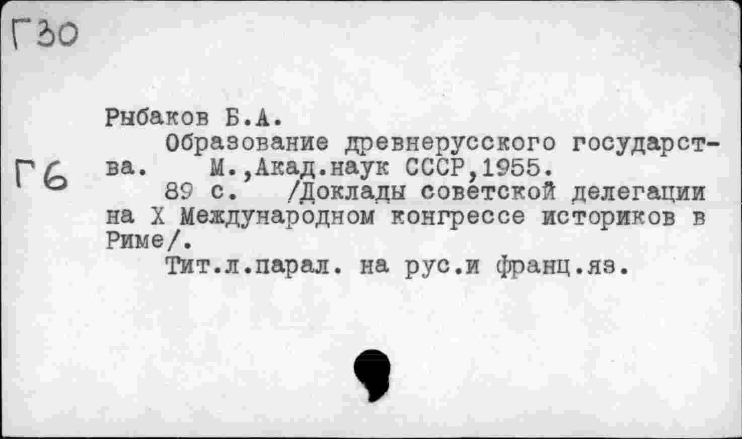 ﻿Г do
Рыбаков Б.А.
Образование древнерусского государст-Г Л ва. М.,Акад.наук СССР,1955.
89 с. /Доклады советской делегации на X Международном конгрессе историков в Риме/.
Тит.л.парал. на рус.и франц.яз.